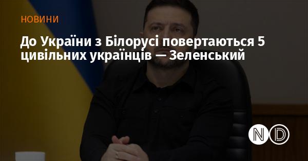 Президент Зеленський повідомив, що з Білорусі в Україну повертаються п’ять цивільних українців.